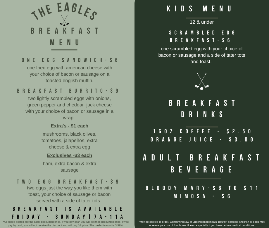 The Eagles Breakfast Menu One Egg Sandwich ($6). Breakfast Burrito ($9). Two Egg Breakfast ($9). Extras ($1 each): mushrooms, black olives, tomatoes, jalapeños, extra cheese & extra egg Exclusives ($3 each): ham, extra bacon & extra sausage Kids Menu (12 and under): Scrambled Egg Breakfast ($6). Breakfast Drinks: 16oz. Coffee ($2.50), Orange Juice ($3.00) Alchohol: Bloody Mary ($6-$11), Mimosa ($6) Breakfast is Available Friday-Sunday 7am-11am. All prices posted are the cash discounted price. If you pay cash you will get that discounted price. If you pay by card, you will not receive the discount and will pay full price. The cash discount is 3.99%