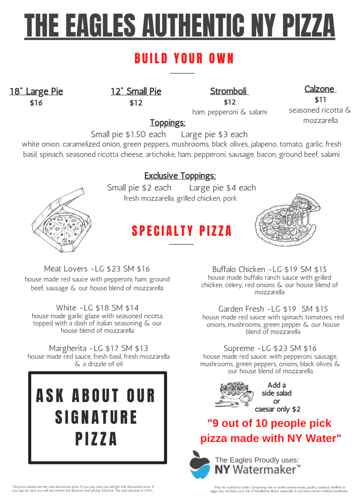 The Eagles Authentic NY Pizza Build your own: 18” Large Pie ($16). 12” Small Pie ($12). Stromboli ($12). Calzone ($11). Toppings: Small pie $1.50 each. Large pie $3 each. white onion, caramelized onion, green peppers, mushrooms, black olives, jalapeno, tomato, garlic, fresh basil, spinach, seasoned ricotta cheese, artichoke, ham, pepperoni, sausage, bacon, ground beef, salami. Exclusive Toppings ( Small Pie $2 each, Large Pie $4 Each): fresh mozzarella, grilled chicken, pork Specialty Pizza: Meat Lovers (LG $23 SM $16), Buffalo Chicken (LG $19 SM $15), White (LG $18 SM $14), Garden Fresh (LG $19 SM $15), Margherita (LG $17 SM $13), Supreme -(LG $23 SM $16) Add a side salad or caesar for only $2. The Eagles Proudly uses NY Watermaker. All prices posted are the cash discounted price. If you pay cash you will get that discounted price. If you pay by card, you will not receive the discount and will pay full price. The cash discount is 3.99%