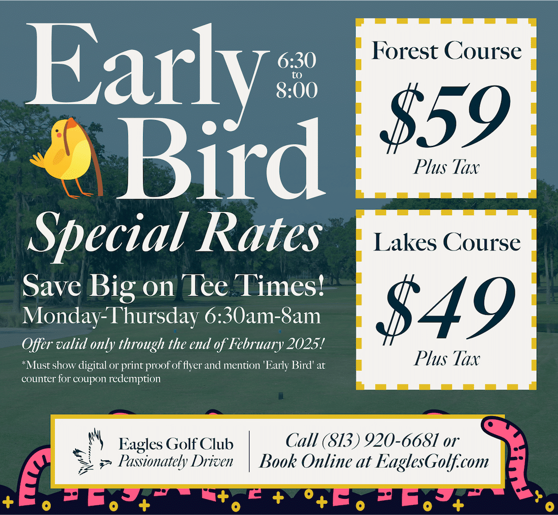 Early Bird Special Rates at Eagles Golf Club – Save on tee times Monday-Thursday from 6:30 AM to 8:00 AM through February 2025! Play the Lakes Course for $49+ tax or the Forest Course for $59+ tax. Call (813) 920-6681 or book online at EaglesGolf.com.